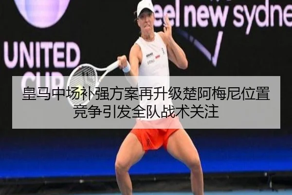 皇马中场补强方案再升级楚阿梅尼位置竞争引发全队战术关注
